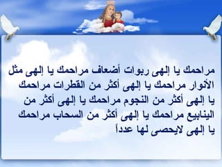 ‫مراحمك يا إلهى ربوات أضعاف مراحمك يا إلهى مثل‬
  ‫الونوار مراحمك يا إلهى أكثر من القطرات مراحمك‬
   ‫يا إلهى أكثر من النجوم مراحمك يا إلهى أكثر من‬
  ‫الينابيع مراحمك يا إلهى أكثر من السحاب مراحمك‬
                        ‫ ً‬
                        ‫يا إلهى ليحصى لها عددا‬
 