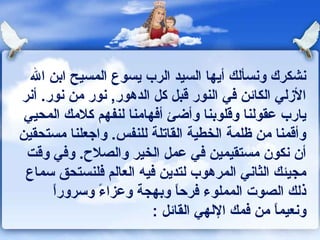 ‫ونشكرك وونسألك أيها السيد الرب يسوع المسيح ابن ال‬
‫الزلي الكاكئن كفي النور قبل كل الدهور, ونور من ونور. أونر‬
 ‫يارب عقولنا وقلوبنا وأضئ أكفهامنا لنفهم كلمك المحيي‬
‫وأقمنا من ظلمة الخطية القاتلة للنفس. واجعلنا مستحقين‬
 ‫أن ونكون مستقيمين كفي عمل الخير والصلح. وكفي وقت‬
 ‫مجيئك الثاوني المرهوب لتدين كفيه العالم كفلنستحق سماع‬
       ‫ ً‬
       ‫ذلك الصوت المملوء كفرحا وبهجة وعزاء وسرورا‬
                ‫ ً‬              ‫ ً‬
                           ‫وونعيما من كفمك اللهي القاكئل :‬
                                                    ‫ ً‬
 