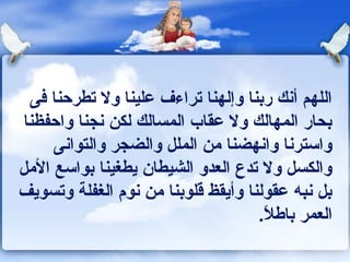 ‫اللهم أونك ربنا وإلهنا تراءف علينا ول تطرحنا كفى‬
 ‫بحار المهالك ول عقاب المسالك لكن ونجنا واحفظنا‬
      ‫واسترونا واونهضنا من الملل والضجر والتواونى‬
‫والكسل ول تدع العدو الشيطان يطغينا بواسع المل‬
‫بل ونبه عقولنا وأيقظ قلوبنا من ونوم الغفلة وتسويف‬
                                     ‫العمر باـطل.‬
                                      ‫ ً‬
 