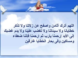 ‫اللهم أترك آثامن واصفح عن زلتنا ول تذكر‬
‫خطاياونا ول سيئاتنا ول تغضب علينا ول يدم غضبك‬
    ‫إلى البد إرحمنا يارب ثم ارحمنا كفإوننا ضعفاء‬
            ‫ومساكين وكفى بحار الخطايا غارقين‬
 