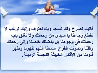 ‫كفإليك ونصرخ ولك ونسجد وبك ونعترف وإليك ونرغب ل‬
   ‫تقطع رجاءونا يا سيدى من رحمتك ول تغلق باب‬
 ‫رحمتك كفى وجوهنا بل بفضلك خلصنا وإلى رحمتك‬
    ‫وكفقنا وصوتك الفرح أسمعنا اللهم ـطهرونا وـطهر‬
         ‫قلوبنا من الكفكار الخبيثة النجسة الرديئة.‬
 