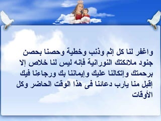 ‫واغفر لنا كل إثم وذونب وخطية وحصنا بحصن‬
 ‫جنود ملكئكتك النوراونية كفإونه ليس لنا خل ص إل‬
 ‫برحمتك وإتكالنا عليك وإيماوننا بك ورجاءونا كفيك‬
‫إقبل منا يارب دعاكئنا كفى هذا الوقت الحاضر وكل‬
                                          ‫الوقات‬
 