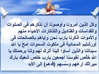 ‫وكل الذين أمروونا وأوصوونا أن ونذكرهم كفى الصلوات‬
      ‫والقداسات والقناديل والتذكارات الحياء منهم‬
  ‫والموات أذكرونا يارب ونحن وإياهم بالصالحات كفى‬
  ‫أورشليم السماكئية كفى ملكوت السموات إمح يا ال‬
        ‫ـُ‬
‫سيئاتنا والذين أساؤا إلينا أترك لهم ولنا برحمتك يا‬
 ‫ال خلص ونفوسنا أجمعين يارب خلص شعبك بارك‬   ‫ِّ‬
           ‫ميراثك إرعهم ـُسهم )قدهم( إلى البد‬
                                ‫وس‬
 