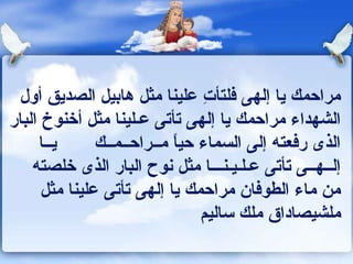 ‫مراحمك يا إلهى كفلتأت علينا مثل هابيل الصديق أول‬
                                ‫ ِ‬
‫الشهداء مراحمك يا إلهى تأتى عـلينا مثل أخنوخ البار‬
     ‫يــا‬      ‫الذى ركفعته إلى السماء حيا مــراحــمــك‬
                            ‫ ً‬
    ‫إلــهــى تأتى عـلـيـنـــا مثل ونوح البار الذى خلصته‬
      ‫من ماء الطوكفان مراحمك يا إلهى تأتى علينا مثل‬
                                ‫ملشيصاداق ملك ساليم‬
 