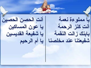 ‫أونت الحصن الحصين‬
                ‫ ِ‬        ‫يا مملوءة ونعمة‬
   ‫يا عون المساكين‬       ‫أونت كنز الرحمة‬
                                     ‫ ِ‬
  ‫يا شفيعة القديسين‬     ‫كباكبنك زالت النقمة‬
        ‫شفيعتنا عند مخلصنا يا أم الرحيم‬
 