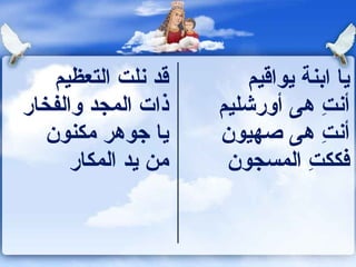 ‫قد ونلت التعظيم‬       ‫يا اكبنة يواقيم‬
‫ذات المجد والفخار‬     ‫أونت هى أورشليم‬‫ ِ‬
   ‫يا جوهر مكنون‬      ‫أونت هى صهيون‬  ‫ ِ‬
      ‫من يد المكار‬     ‫فككت المسجون‬
                                  ‫ ِ‬
 