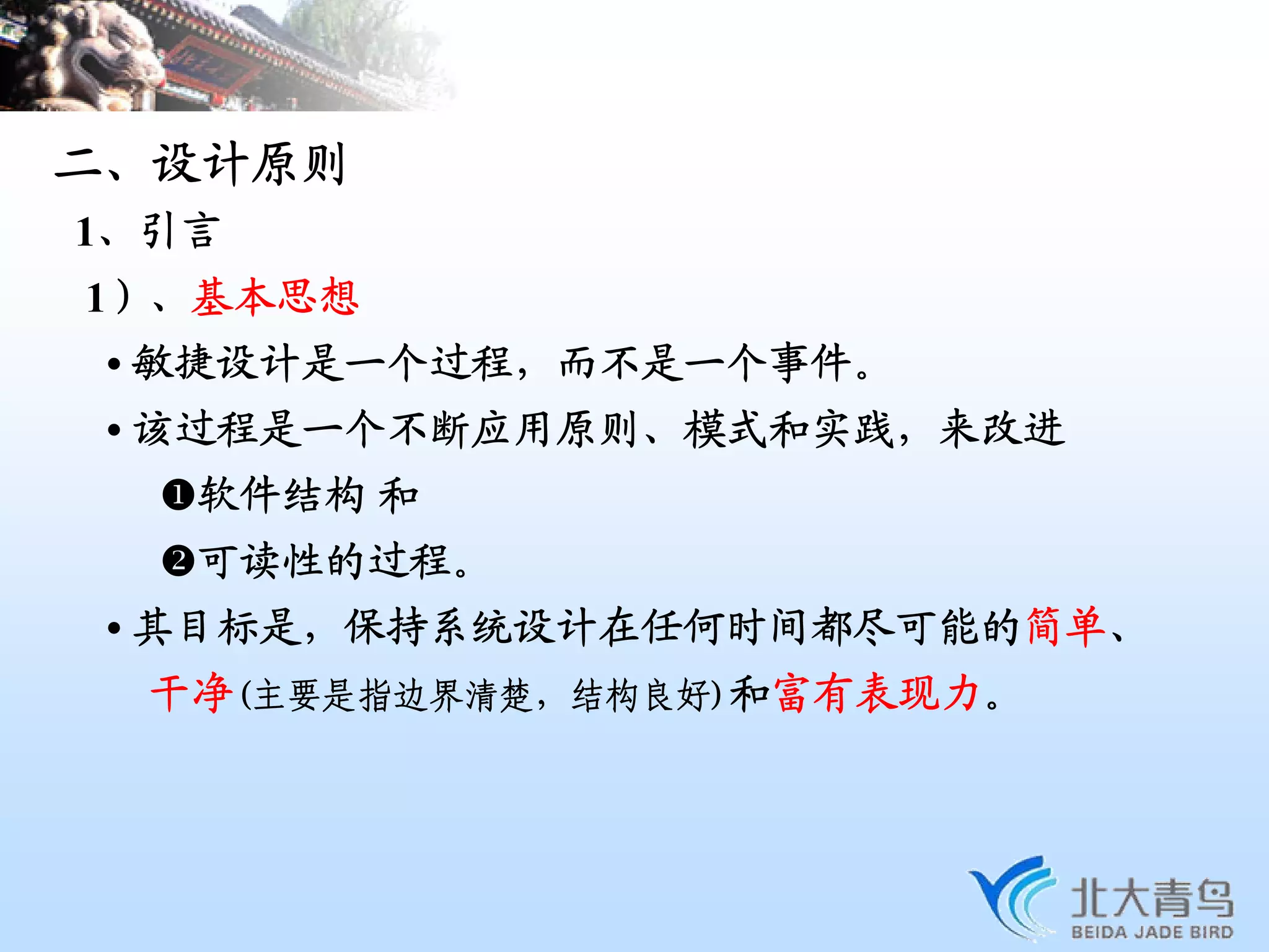 二、设计原则
1、引言
1）、基本思想
 • 敏捷设计是一个过程，而不是一个事件。
 • 该过程是一个不断应用原则、模式和实践，来改进
   软件结构 和
   可读性的过程。
 • 其目标是，保持系统设计在任何时间都尽可能的简单、
  干净(主要是指边界清楚，结构良好)和富有表现力。
 