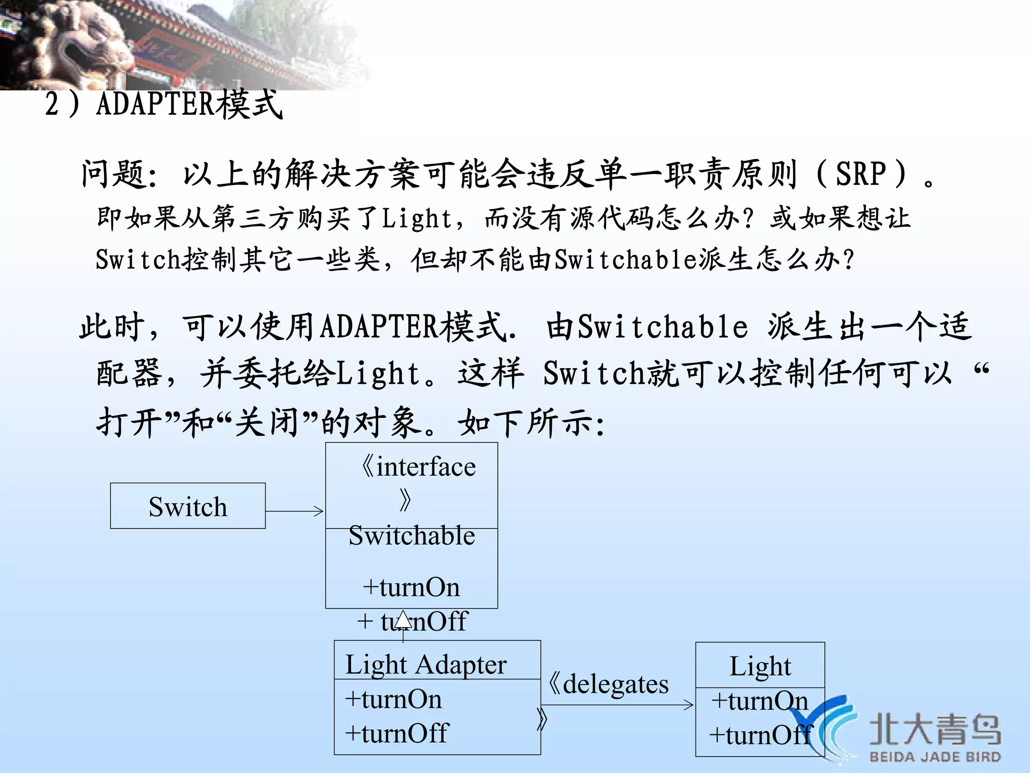 2）ADAPTER模式

 问题：以上的解决方案可能会违反单一职责原则（SRP）。
  即如果从第三方购买了Light，而没有源代码怎么办？或如果想让
  Switch控制其它一些类，但却不能由Switchable派生怎么办？

 此时，可以使用ADAPTER模式. 由Switchable 派生出一个适
  配器，并委托给Light。这样 Switch就可以控制任何可以 “
  打开”和“关闭”的对象。如下所示：
              《interface
    Switch        》
              Switchable
              +turnOn
              + turnOff
              Light Adapter               Light
                            《delegates
              +turnOn                    +turnOn
              +turnOff      》
                                         +turnOff
 