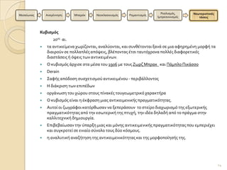 Ρεαλιςμϐσ,     Νεωτεριςτικέσ
Μεςαύωνασ       Αναγϋννηςη     Μπαρϐκ     Νεοκλαςικιςμϐσ   Ρομαντιςμϐσ
                                                                         Ιμπρεςιονιςμϐσ      τάςεισ



            Κυβιςμόσ
                    20οσ αι.
               τα αντικεύμενα χωρύζονται, αναλϑονται, και ςυνθϋτονται ξανϊ ςε μια αφηρημϋνη μορφό τα
                διαιροϑν ςε πολλαπλϋσ απϐψεισ, βλϋποντασ ϋτςι ταυτϐχρονα πολλϋσ διαφορετικϋσ
                διαςτϊςεισ ό ϐψεισ των αντικειμϋνων.
               Ο κυβιςμϐσ ϊρχιςε ςτα μϋςα του 1906 με τουσ Ζωρζ Μπρακ και Πϊμπλο Πικϊςςο
               Derain
               ΢αφόσ απϐδοςη ςυςχετιςμοϑ αντικειμϋνου - περιβϊλλοντοσ
               Η διϊκριςη των επιπϋδων
               οργϊνωςη του χώρου ςτουσ πύνακϋσ τουγεωμετρικϐ χαρακτόρα
               Ο κυβιςμϐσ εύναι η ϋκφραςη μιασ αντικειμενικόσ πραγματικϐτητασ.
               Αυτού οι ζωγρϊφοι κατϐρθωςαν να ξεπερϊςουν το ςτεύρο διαχωριςμϐ τησ εξωτερικόσ
                πραγματικϐτητασ απϐ την εςωτερικό τησ πτυχό, την ιδϋα δηλαδό απϐ το πρϊγμα ςτην
                καλλιτεχνικό δημιουργύα.
               Επιβεβαύωςαν την ϑπαρξη μιασ και μϐνησ αντικειμενικόσ πραγματικϐτητασ που εμπεριϋχει
                και ςυγκροτεύ ςε ενιαύο ςϑνολο τουσ δϑο κϐςμουσ.
               η αναλυτικό αναζότηςη τησ αντικειμενικϐτητασ και τησ μορφοπούηςόσ τησ.




                                                                                                          14
 