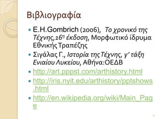 Βιβλιογραφύα
 E.H.Gombrich (2006),      Το χρονικό της
  Τέχνης,16η έκδοση, Μορφωτικϐ ύδρυμα
  Εθνικόσ Σραπϋζησ
 ΢ιγϊλασ Γ., Ιστορία της Τέχνης, γ’ τάξη
  Ενιαίου Λυκείου, Αθόνα:ΟΕΔΒ
 http://art.pppst.com/arthistory.html
 http://iris.nyit.edu/arthistory/pptshows
  .html
 http://en.wikipedia.org/wiki/Main_Pag
  e
                                         17
 