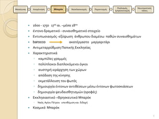 Ρεαλιςμϐσ,     Νεωτεριςτικϋσ
Μεςαύωνασ       Αναγϋννηςη      Μπαρόκ        Νεοκλαςικιςμϐσ   Ρομαντιςμϐσ
                                                                             Ιμπρεςιονιςμϐσ      τϊςεισ




               1600 - 1750 17οσ αι. –μϋςα 18ου
               ϋντονο δραματικϐ - ςυναιςθηματικϐ ςτοιχεύο
               Εντυπωςιαςμϐσ -εξϑψωςη ϊνθρωπου διαμϋςω παθών ςυναιςθημϊτων
               barocco                     ακατϋργαςτο μαργαριτϊρι
               Αντιμεταρρϑθμιςη Παπικόσ Εκκληςύασ
               Χαρακτηριςτικϊ
                ◦   καμπϑλεσ γραμμϋσ
                ◦   πολϑπλοκοι διαπλεκϐμενοι ϐγκοι
                ◦   αυςτηρό ιερϊρχηςη των χώρων
                ◦   απϐδοςη τησ κύνηςησ
                ◦   εκμετϊλλευςη του φωτϐσ
                ◦ δημιουργύα ϋντονων αντιθϋςεων μϋςω ϋντονων φωτοςκιϊςεων
                ◦ δημιουργύα ψευδαιςθητιςμών (οροφϋσ)
               Εκκληςιαςτικϐ –Θρηςκευτικϐ Μπαρϐκ
                ◦   Ναϐσ Αγύου Πϋτρου υπενθϑμιςη και διδαχό

               Κοςμικϐ Μπαρϐκ

                                                                                                              5
 