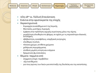Ρεαλιςμϐσ,     Νεωτεριςτικϋσ
Μεςαύωνασ       Αναγϋννηςη   Μπαρϐκ    Νεοκλαςικιςμϐσ   Ρομαντιςμόσ   Ιμπρεςιονιςμϐσ      τϊςεισ




             τϋλη 18ου αι. Γαλλικό Επανϊςταςη
             Ενϊντια ςτην αριςτοκρατύα τησ εποχόσ
             Χαρακτηριςτικϊ
                ◦   Κυριαρχύα ςυναύςθημα αντύ τησ λογικόσ.
                ◦   Φανταςύα, μυςτόριο, λυριςμϐσ
                ◦   ϋμφαςη ςτην πρϐκληςη ιςχυρόσ ςυγκύνηςησ μϋςω τησ τϋχνησ
                ◦   μεγαλϑτερη ελευθερύα ςτη φϐρμα, ςε ςχϋςη με τισ περιςςϐτερο κλαςικϋσ
                    αντιλόψεισ.
                ◦   αβεβαιϐτητα, αναςφϊλεια, υπαρξιακϋσ ανηςυχύεσ
                ◦   ελεϑθερεσ πινελιϋσ
                ◦   πλοϑςιο χρώμα ,αντύθετα χρώματα
                ◦   χαλϊρωςη περιγρϊμματοσ
                ◦   ςϑνθεςη γεμϊτη κύνηςη και ενϋργεια
                ◦   δραματικϋσ φωτοςκιϊςεισ
               Θϋματα παρμϋνα απϐ
                ◦ ςϑγχρονη εποχό περιβϊλλον
                ◦ εξωτικϊ θϋματα
                ◦ για τουσ αγώνεσ των λαών για αποτύναξη τησ δουλεύασ και τησ καταπύεςησ.


                                                                                                       9
 