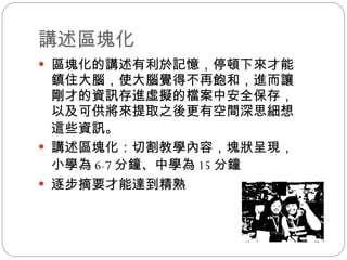 講述區塊化 區塊化的講述有利於記憶，停頓下來才能鎮住大腦，使大腦覺得不再飽和，進而讓剛才的資訊存進虛擬的檔案中安全保存，以及可供將來提取之後更有空間深思細想這些資訊 。 講述區塊化：切割教學內容，塊狀呈現，小學為 6-7 分鐘 、 中學為 15 分鐘 逐步摘要才能達到精熟 