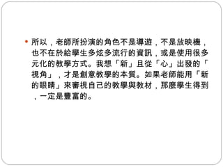 所以，老師所扮演的角色不是導遊，不是放映機，也不在於給學生多炫多流行的資訊，或是使用很多元化的教學方式。我想「新」且從「心」出發的「視角」，才是創意教學的本質。如果老師能用「新的眼睛」來審視自己的教學與教材，那麼學生得到，一定是豐富的。 