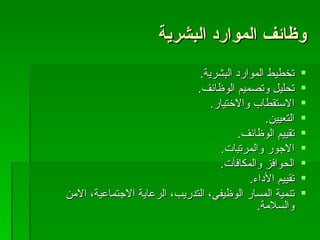 وظائف الموارد البشرية تخطيط الموارد البشرية . تحليل وتصميم الوظائف . الاستقطاب والاختيار . التعيين . تقييم الوظائف . الاجور والمرتبات . الحوافز والمكافآت . تقييم الأداء . تنمية المسار الوظيفي، التدريب، الرعاية الاجتماعية، الامن والسلامة . 