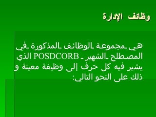 وظائف الإدارة   هي مجموعة الوظائف المذكورة في المصطلح الشهير  POSDCORB   الذي يشير فيه كل حرف إلى وظيفة معينة و ذلك على النحو التالي :  