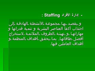 -    إدارة الأفراد  Staffing  :  و يقصد بها مجموعة الأنشطة الهادفة إلى اجتذاب أكفأ العناصر البشرية و تنمية قدراتها و مهاراتها و تهيئة الظروف الملائمة لاستخراج أفضل طاقاتها ,  بما يحقق أهداف المنظمة و أهداف العاملين فيها .  