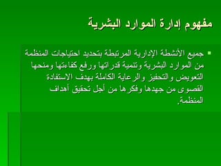 مفهوم إدارة الموارد البشرية جميع الأنشطة الإدارية المرتبطة بتحديد احتياجات المنظمة من الموارد البشرية وتنمية قدراتها ورفع كفاءتها ومنحها التعويض والتحفيز والرعاية الكاملة بهدف الاستفادة القصوى من جهدها وفكرها من أجل تحقيق أهداف المنظمة . 