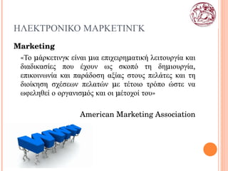 ΗΛΕΚΤΡΟΝΙΚΟ ΜΑΡΚΕΤΙΝΓΚ Marketing «Το μάρκετινγκ είναι μια επιχειρηματική λειτουργία και διαδικασίες που έχουν ως σκοπό τη δημιουργία, επικοινωνία και παράδοση αξίας στους πελάτες και τη διοίκηση σχέσεων πελατών με τέτοιο τρόπο ώστε να ωφεληθεί ο οργανισμός και οι μέτοχοί του» American Marketing Association 