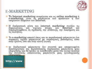 Ε- MARKETING To  Internet marketing αναφέρεται και ως online marketing ή  e -marketing, είναι το μάρκετινγκ των προϊόντων ή των υπηρεσιών διαμέσου του  Internet . Η διαδραστική φύση του  internet marketing  συνδέει τις δημιουργικές και τεχνικές πτυχές του  Internet  και συμπεριλαμβάνει τη σχεδίαση, την ανάπτυξη, την διαφήμιση και τις πωλήσεις. Το  e - marketing  απαιτεί όπως και το παραδοσιακό μάρκετινγκ ένα συμπαγές σχέδιο μάρκετινγκ με στρατηγικές βασισμένες τόσο στην έρευνα, όσο και στην κοινή λογική το διαδικτυακό μάρκετινγκ δεν συνιστά μια απομονωμένη δραστηριότητα της παραδοσιακής διαδικασίας μάρκετινγκ μιας επιχείρησης και θα πρέπει να τοποθετηθεί μέσα στο γενικό πλαίσιο της συνολικής επικοινωνίας μάρκετινγκ μιας ξενοδοχειακής επιχείρησης. 