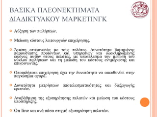 ΒΑΣΙΚΑ ΠΛΕΟΝΕΚΤΗΜΑΤΑ ΔΙΑΔΙΚΤΥΑΚΟΥ ΜΑΡΚΕΤΙΝΓΚ Αύξηση των πωλήσεων. Μείωση κόστους   λειτουργιών επιχείρησης. Άμεση επικοινωνία με τους πελάτες. Δυνατότητα δομημένης παρουσίασης προϊόντων και υπηρεσιών και ολοκληρωμένης εικόνας αυτών στους πελάτες, με αποτέλεσμα την μείωση του κύκλου πωλήσεων και τη μείωση του κόστους ενημέρωσης και επικοινωνίας. Οποιαδήποτε επιχείρηση έχει την δυνατότητα να απευθυνθεί στην παγκόσμια αγορά. Δυνατότητα μετρήσεων αποτελεσματικότητας και διεξαγωγής ερευνών. Αναβάθμιση της εξυπηρέτησης πελατών και μείωση του κόστους υποστήριξης. On line  και ανά πάσα στιγμή εξυπηρέτηση πελατών. 