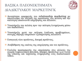ΒΑΣΙΚΑ ΠΛΕΟΝΕΚΤΗΜΑΤΑ ΔΙΑΔΙΚΤΥΑΚΟΥ ΜΑΡΚΕΤΙΝΓΚ Δυνατότητα εφαρμογής του  relationship marketing  με αποτέλεσμα την αύξηση της αφοσίωσης του πελάτη και την καλύτερη επικοινωνία επιχείρησης και πελατών. Υποστήριξη του πελάτη πριν την πώληση (ενημέρωση μέσω του διαδικτύου). Υποστήριξη μετά την πώληση (επίλυση προβλημάτων, συνεχής παροχή υπηρεσιών εξυπηρέτησης πελατών). Εισαγωγή νέου προϊόντος, δοκιμή προϊόντος. Αναβάθμιση της εικόνας της επιχείρησης και του προϊόντος.  Ευελιξία προσαρμογής της επιχείρησης στις αλλαγές της αγοράς (τιμολογιακή πολιτική, δοκιμές προϊόντων κ.α.) λόγω της εύκολης και ταχύτατης ενημέρωσης ενός διαδικτυακού τόπου. 