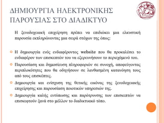 ΔΗΜΙΟΥΡΓΙΑ ΗΛΕΚΤΡΟΝΙΚΗΣ ΠΑΡΟΥΣΙΑΣ ΣΤΟ ΔΙΑΔΙΚΤΥΟ Η ξενοδοχειακή επιχείρηση πρέπει να επιδιώκει μια ελκυστική παρουσία εκπληρώνοντας μια σειρά στόχων της όπως: Η δημιουργία ενός ενδιαφέροντος  website  που θα προκαλέσει το ενδιαφέρον των επισκεπτών του να εξερευνήσουν το περιεχόμενό του. Παρουσίαση και δημοσίευση πληροφοριών σε συνοχή, αποφεύγοντας περιπλοκότητες που θα οδηγήσουν σε λανθασμένη κατανόηση τους από τους επισκέπτες. Δημιουργία και ενίσχυση της θετικής εικόνας της ξενοδοχειακής επιχείρησης και παρουσίαση ποιοτικών υπηρεσιών της. Δημιουργία καλής εντύπωσης και παρότρυνσης των επισκεπτών να επισκεφτούν ξανά στο μέλλον το διαδικτυακό τόπο. 