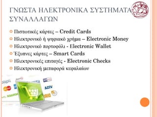 ΓΝΩΣΤΑ ΗΛΕΚΤΡΟΝΙΚΑ ΣΥΣΤΗΜΑΤΑ ΣΥΝΑΛΛΑΓΩΝ Πιστωτικές κάρτες –  Credit Cards Ηλεκτρονικό ή ψηφιακό χρήμα –  Electronic Money Ηλεκτρονικό πορτοφόλι - Εlectronic  W allet Έξυπνες κάρτες –  Smart Cards Ηλεκτρονικές επιταγές -  E lectronic  C hecks Ηλεκτρονική μεταφορά κεφαλαίων 