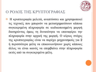 Ο ΡΟΛΟΣ ΤΗΣ ΚΡΥΠΤΟΓΡΑΦΙΑΣ Η κρυπτογραφία μελετά, αναπτύσσει και χρησιμοποιεί τις τεχνικές που μπορούν να μετασχηματίσουν κάποια συγκεκριμένη πληροφορία σε κωδικοποιημένη μορφή διατηρώντας όμως τη δυνατότητα να επαναφέρει την πληροφορία στην αρχική της μορφή. Ο κύριος στόχος της κρυπτογραφίας είναι να παρέχει μηχανισμούς για 2 ή περισσότερα μέλη να επικοινωνήσουν χωρίς κάποιος άλλος να είναι ικανός να επεμβαίνει στην πληροφορία εκτός από τα συγκεκριμένα μέλη.  