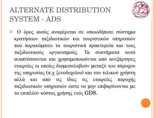 ALTERNATE DISTRIBUTION SYSTEM  -  ADS   Ο όρος αυτός αναφέρεται σε οποιοδήποτε σύστημα κρατήσεων ταξιδιωτικών και τουριστικών υπηρεσιών που παρακάμπτει τα τουριστικά πρακτορεία και τους ταξιδιωτικούς οργανισμούς. Τα συστήματα αυτά αναπτύσσονται και χρησιμοποιούνται από ανεξάρτητες εταιρείες οι οποίες διαμεσολαβούν μεταξύ του πάροχου της υπηρεσίας (π.χ ξενοδοχείου) και του τελικού χρήστη αλλά και από τις ίδιες τις εταιρείες παροχής ταξιδιωτικών υπηρεσιών ώστε να μην επιβαρύνονται με το επιπλέον κόστος χρήσης ενός GDS. 