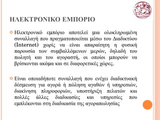 ΗΛΕΚΤΡΟΝΙΚΟ ΕΜΠΟΡΙΟ Ηλεκτρονικό εμπόριο αποτελεί μια ολοκληρωμένη   συναλλαγή που πραγματοποιείται μέσω του Διαδικτύου ( Internet ) χωρίς να είναι απαραίτητη η φυσική παρουσία των συμβαλλόμενων μερών, δηλαδή του πωλητή και του αγοραστή, οι οποίοι μπορούν να βρίσκονται ακόμα και σε διαφορετικές χώρες.  Είναι οποιαδήποτε συναλλαγή που ενέχει διαδικτυακή δέσμευση για αγορά ή πώληση αγαθών ή υπηρεσιών, διακίνηση πληροφοριών, υποστήριξη πελατών και πολλές άλλες διαδικασίες και υπηρεσίες που εμπλέκονται στη διαδικασία της αγοραπωλησίας 
