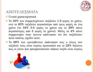 ΑΠΟΤΕΛΕΣΜΑΤΑ Γενικά χαρακτηριστικά Το 33% των συμμετεχόντων ταξιδεύει 1-3 φορές το χρόνο, ενώ το 63% ταξιδεύει περισσότερο από τρεις φορές σε ένα χρόνο (το 34% 3-5 φορές το χρόνο και το 29% πάνω περισσότερες από 5 φορές το χρόνο). Μόλις το 4% όσων συμμετείχαν στην έρευνα απάντησαν ότι δεν ταξιδεύουν πολύ σπάνια, σχεδόν ποτέ.  Το 68% των ερωτηθέντων απάντησαν πως ο λόγος των ταξιδιών τους είναι κυρίως προσωπικό και το 22% δηλώνει πως οι λόγοι που πραγματοποιούν κάποιο ταξίδι είναι κυρίως επαγγελματικός. 