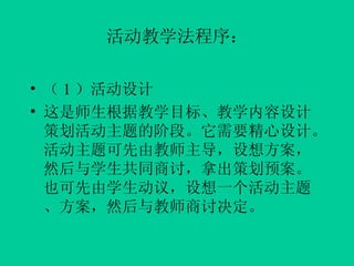 活动教学法程序： （ 1 ）活动设计 这是师生根据教学目标、教学内容设计策划活动主题的阶段。它需要精心设计。活动主题可先由教师主导，设想方案，然后与学生共同商讨，拿出策划预案。也可先由学生动议，设想一个活动主题、方案，然后与教师商讨决定。 