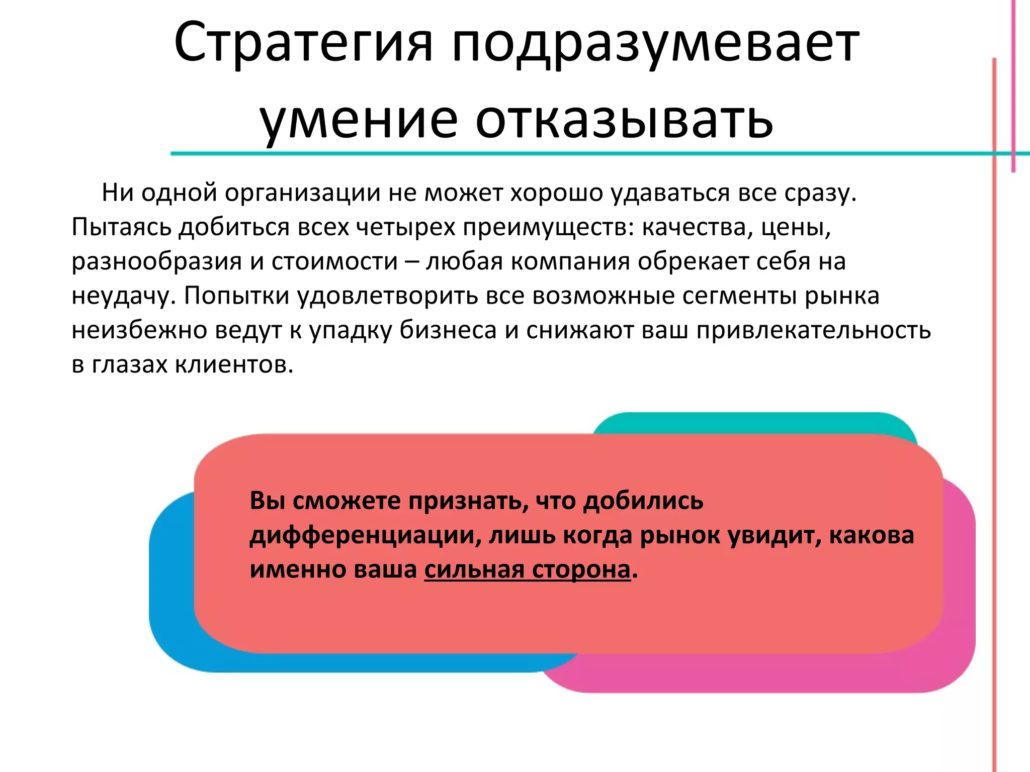 Стратегия подразумевает умение отказывать Ни одной организации не может хорошо удаваться все сразу. Пытаясь добиться всех четырех преимуществ: качества, цены, разнообразия и стоимости – любая компания обрекает себя на неудачу. Попытки удовлетворить все возможные сегменты рынка неизбежно ведут к упадку бизнеса и снижают ваш привлекательность в глазах клиентов. Вы сможете признать, что добились дифференциации, лишь когда рынок увидит, какова именно ваша  сильная сторона . 