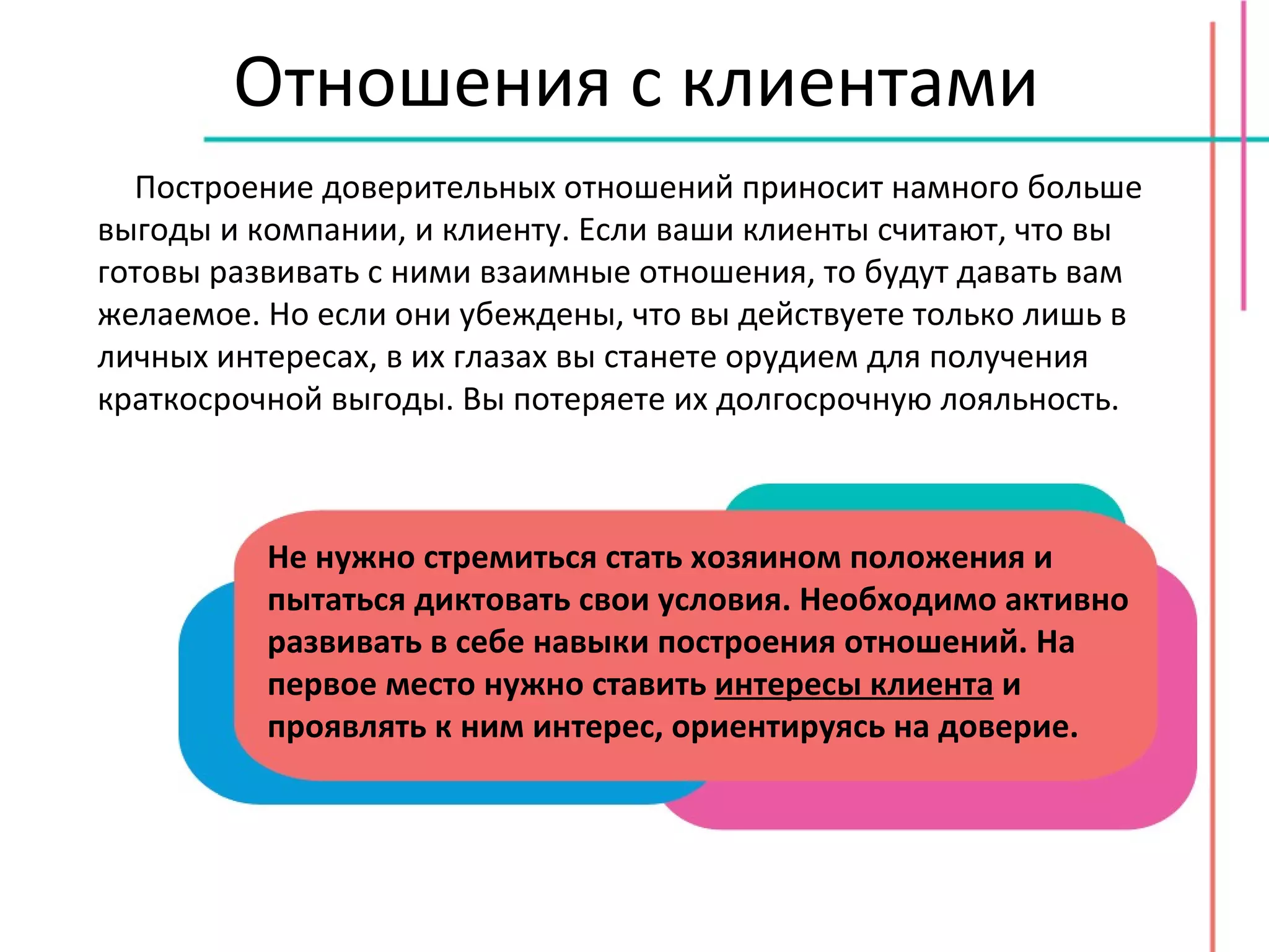 Отношения с клиентами Построение доверительных отношений приносит намного больше выгоды и компании, и клиенту. Если ваши клиенты считают, что вы готовы развивать с ними взаимные отношения, то будут давать вам желаемое. Но если они убеждены, что вы действуете только лишь в личных интересах, в их глазах вы станете орудием для получения краткосрочной выгоды. Вы потеряете их долгосрочную лояльность. Не нужно стремиться стать хозяином положения и пытаться диктовать свои условия. Необходимо активно развивать в себе навыки построения отношений. На первое место нужно ставить  интересы клиента  и проявлять к ним интерес, ориентируясь на доверие. 