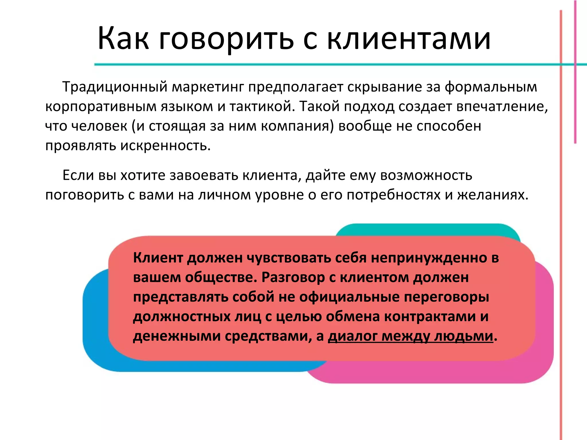 Как говорить с клиентами Традиционный маркетинг предполагает скрывание за формальным корпоративным языком и тактикой. Такой подход создает впечатление, что человек (и стоящая за ним компания) вообще не способен проявлять искренность. Если вы хотите завоевать клиента, дайте ему возможность поговорить с вами на личном уровне о его потребностях и желаниях.  Клиент должен чувствовать себя непринужденно в вашем обществе. Разговор с клиентом должен представлять собой не официальные переговоры должностных лиц с целью обмена контрактами и денежными средствами, а  диалог между людьми . 