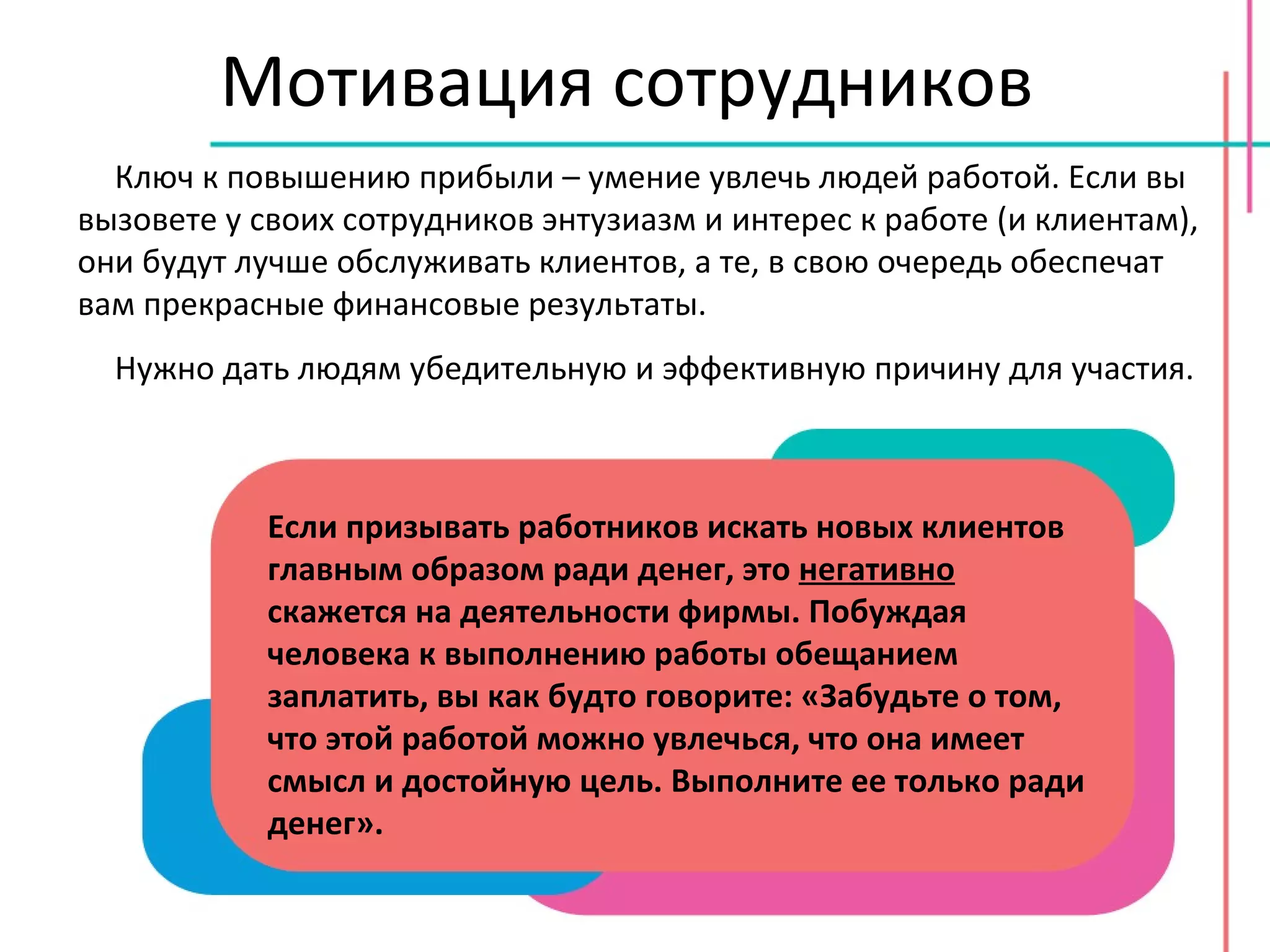 Мотивация сотрудников Ключ к повышению прибыли – умение увлечь людей работой. Если вы вызовете у своих сотрудников энтузиазм и интерес к работе (и клиентам), они будут лучше обслуживать клиентов, а те, в свою очередь обеспечат вам прекрасные финансовые результаты. Нужно дать людям убедительную и эффективную причину для участия. Если призывать работников искать новых клиентов главным образом ради денег, это  негативно  скажется на деятельности фирмы. Побуждая человека к выполнению работы обещанием заплатить, вы как будто говорите: «Забудьте о том, что этой работой можно увлечься, что она имеет смысл и достойную цель. Выполните ее только ради денег». 