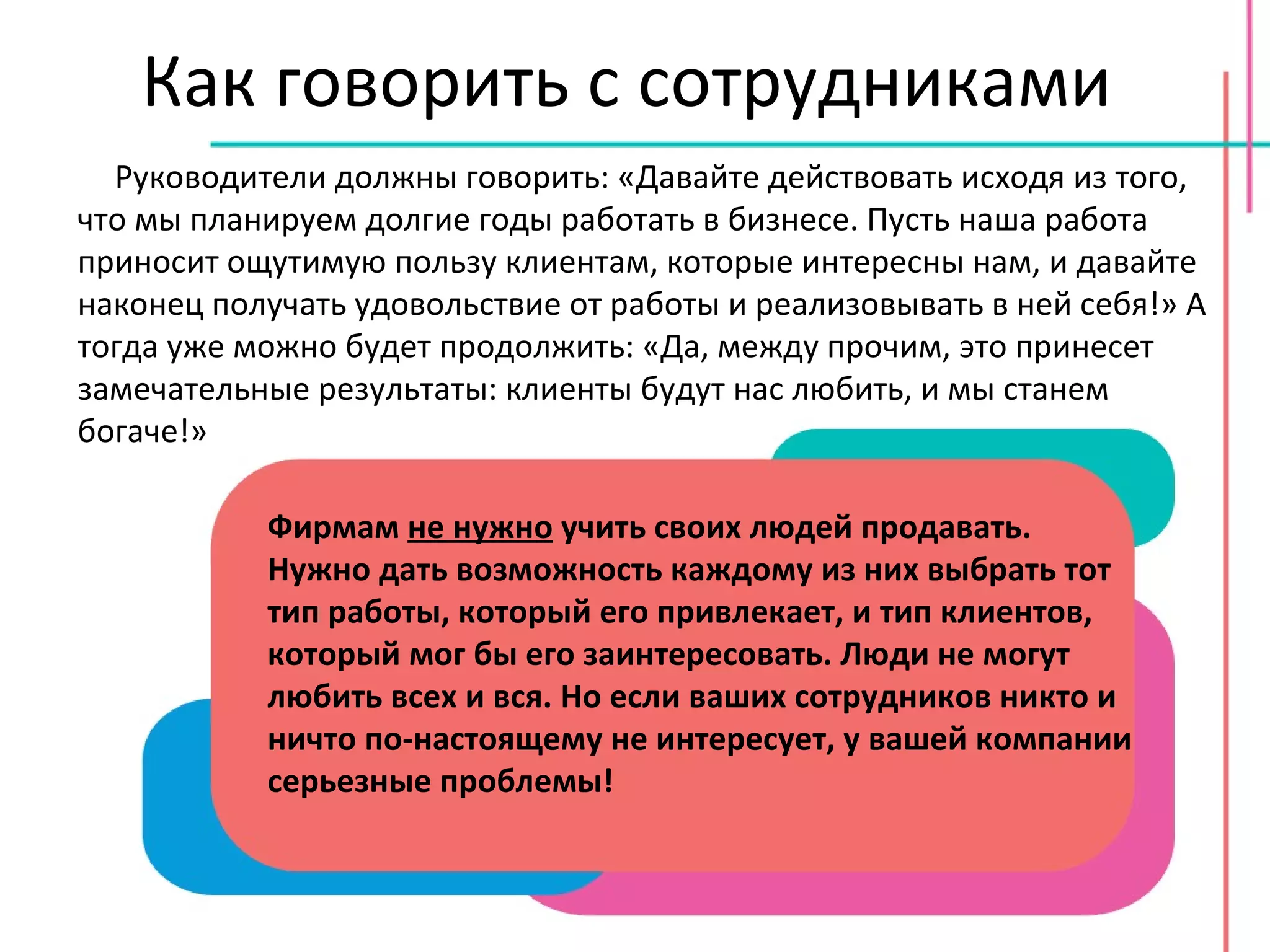 Как говорить с сотрудниками Руководители должны говорить: «Давайте действовать исходя из того, что мы планируем долгие годы работать в бизнесе. Пусть наша работа приносит ощутимую пользу клиентам, которые интересны нам, и давайте наконец получать удовольствие от работы и реализовывать в ней себя!» А тогда уже можно будет продолжить: «Да, между прочим, это принесет замечательные результаты: клиенты будут нас любить, и мы станем богаче!» Фирмам  не нужно  учить своих людей продавать. Нужно дать возможность каждому из них выбрать тот тип работы, который его привлекает, и тип клиентов, который мог бы его заинтересовать. Люди не могут любить всех и вся. Но если ваших сотрудников никто и ничто по-настоящему не интересует, у вашей компании серьезные проблемы! 