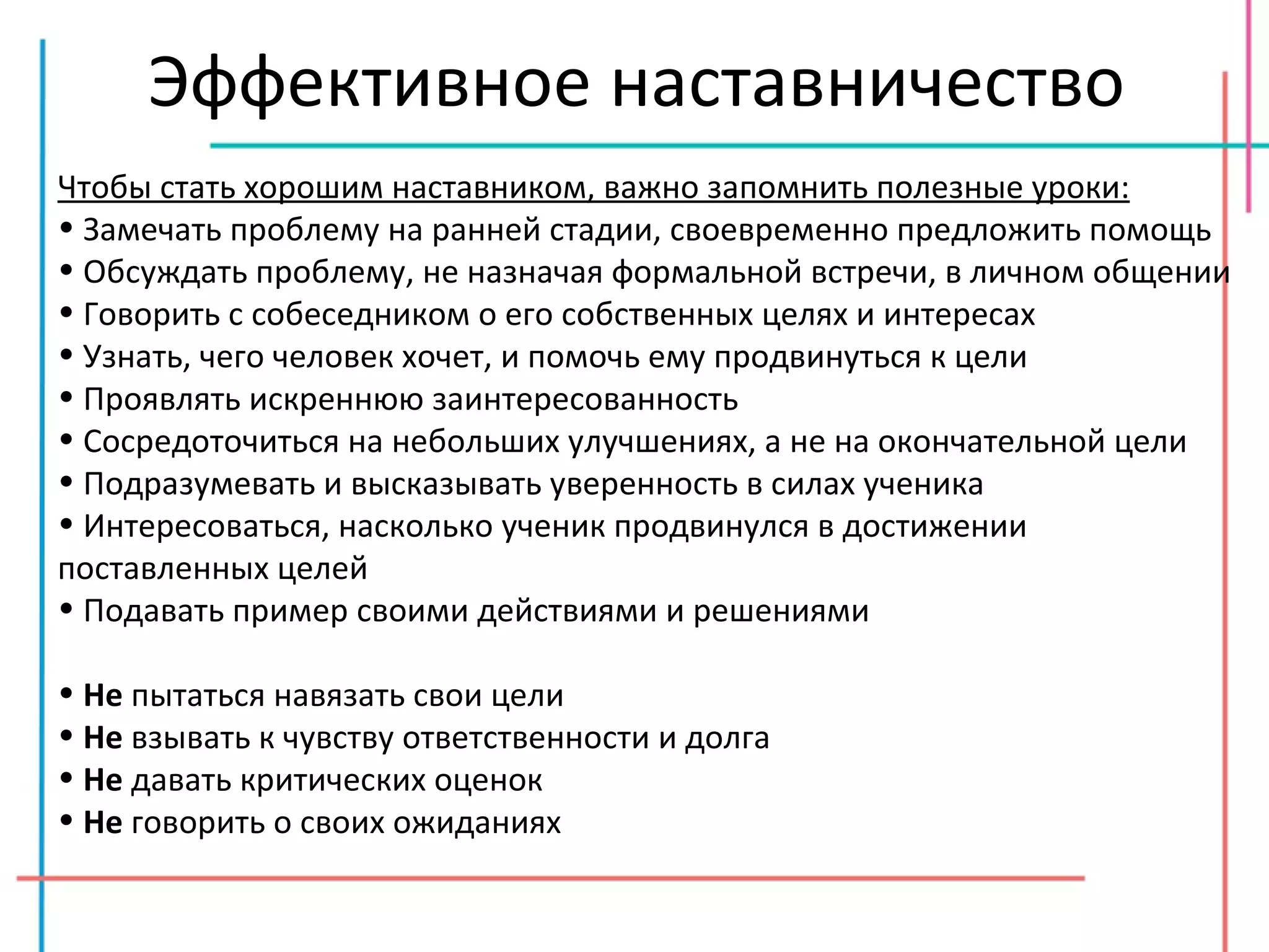 Эффективное наставничество Чтобы стать хорошим наставником, важно запомнить полезные уроки: Замечать проблему на ранней стадии, своевременно предложить помощь Обсуждать проблему, не назначая формальной встречи, в личном общении Говорить с собеседником о его собственных целях и интересах Узнать, чего человек хочет, и помочь ему продвинуться к цели Проявлять искреннюю заинтересованность Сосредоточиться на небольших улучшениях, а не на окончательной цели Подразумевать и высказывать уверенность в силах ученика Интересоваться, насколько ученик продвинулся в достижении поставленных целей Подавать пример своими действиями и решениями Не  пытаться навязать свои цели Не  взывать к чувству ответственности и долга Не  давать критических оценок Не  говорить о своих ожиданиях 