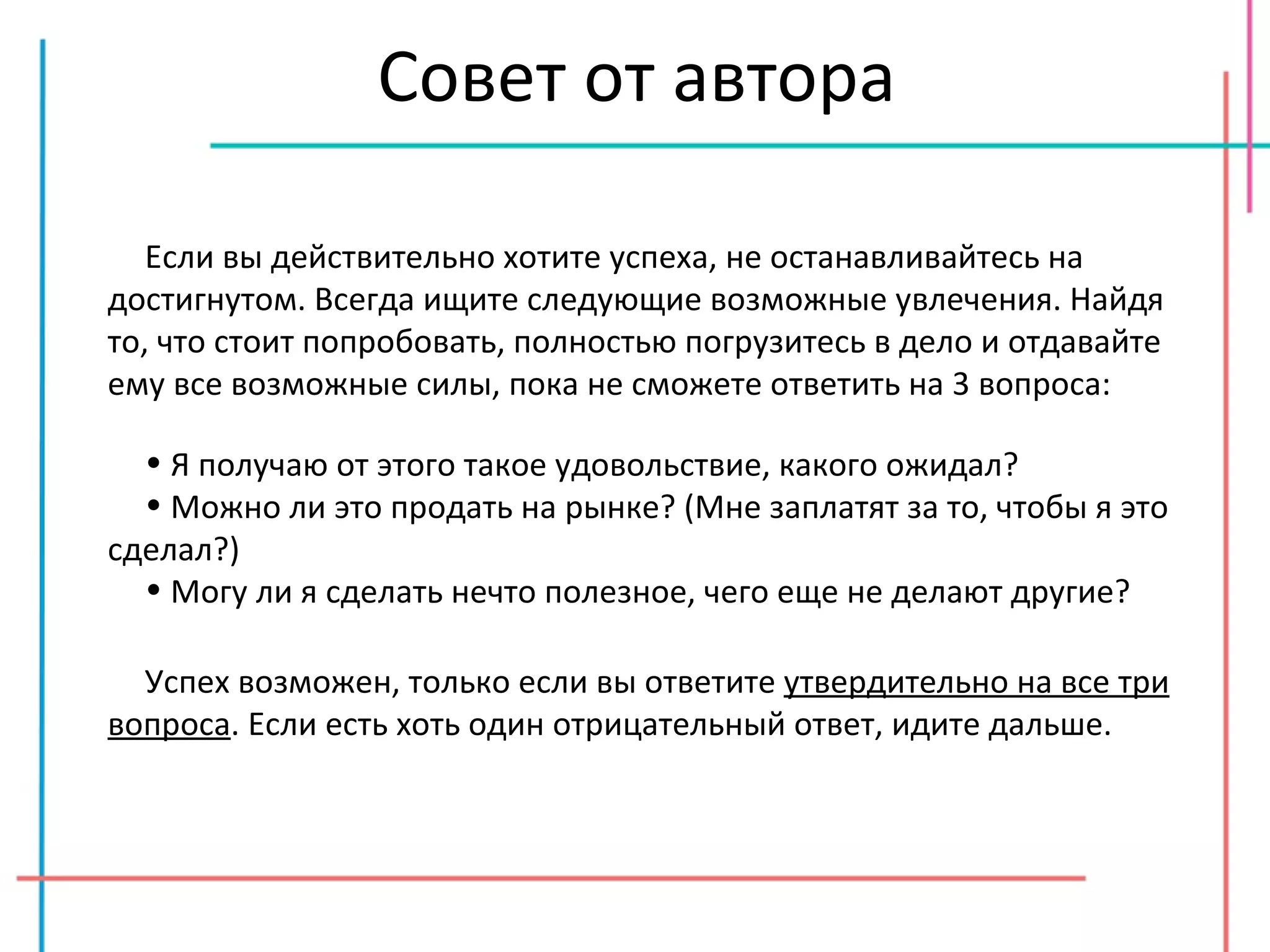 Совет от автора Если вы действительно хотите успеха, не останавливайтесь на достигнутом. Всегда ищите следующие возможные увлечения. Найдя то, что стоит попробовать, полностью погрузитесь в дело и отдавайте ему все возможные силы, пока не сможете ответить на 3 вопроса: Я получаю от этого такое удовольствие, какого ожидал? Можно ли это продать на рынке? (Мне заплатят за то, чтобы я это сделал?) Могу ли я сделать нечто полезное, чего еще не делают другие? Успех возможен, только если вы ответите  утвердительно на все три вопроса . Если есть хоть один отрицательный ответ, идите дальше. 