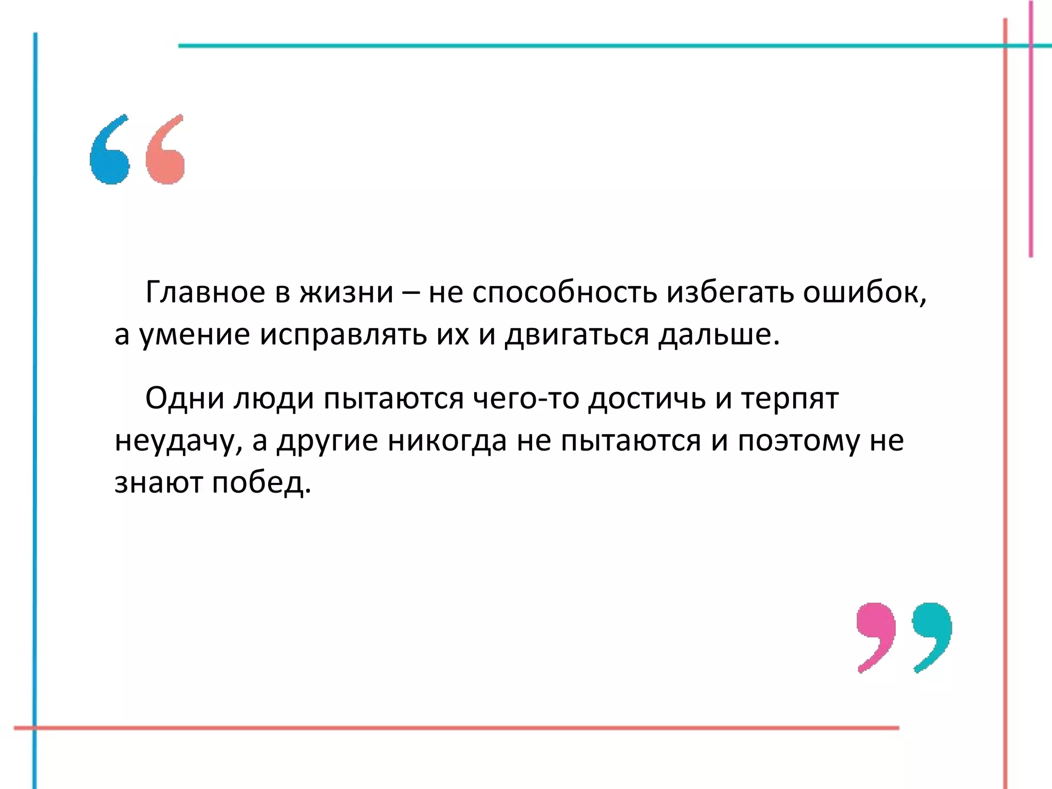 Главное в жизни – не способность избегать ошибок, а умение исправлять их и двигаться дальше. Одни люди пытаются чего-то достичь и терпят неудачу, а другие никогда не пытаются и поэтому не знают побед. 