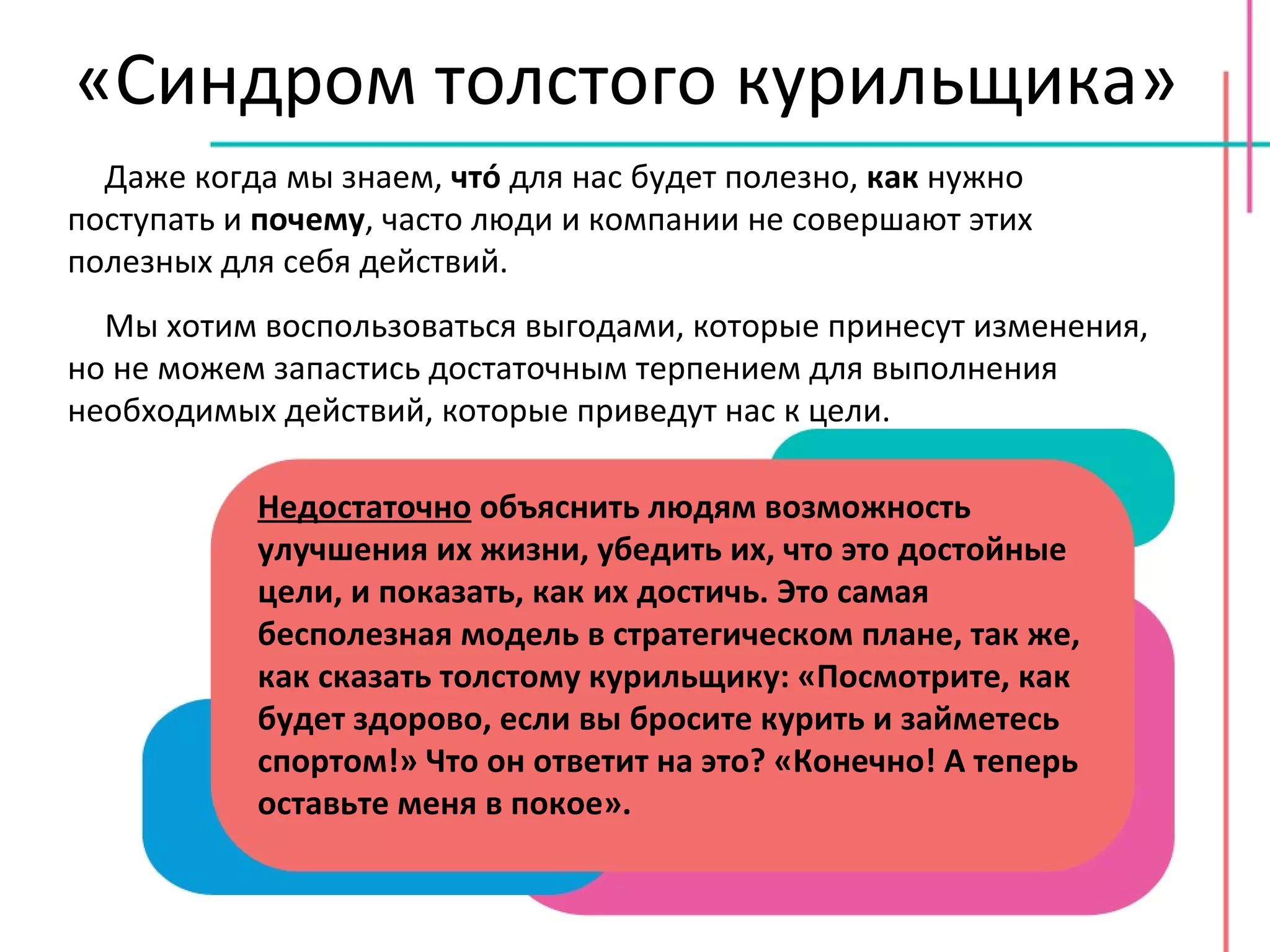 «Синдром толстого курильщика» Даже когда мы знаем,  чт ó  для нас будет полезно,  как  нужно поступать и  почему , часто люди и компании не совершают этих полезных для себя действий. Мы хотим воспользоваться выгодами, которые принесут изменения, но не можем запастись достаточным терпением для выполнения необходимых действий, которые приведут нас к цели. Недостаточно  объяснить людям возможность улучшения их жизни, убедить их, что это достойные цели, и показать, как их достичь. Это самая бесполезная модель в стратегическом плане, так же, как сказать толстому курильщику: «Посмотрите, как будет здорово, если вы бросите курить и займетесь спортом!» Что он ответит на это? «Конечно! А теперь оставьте меня в покое». 