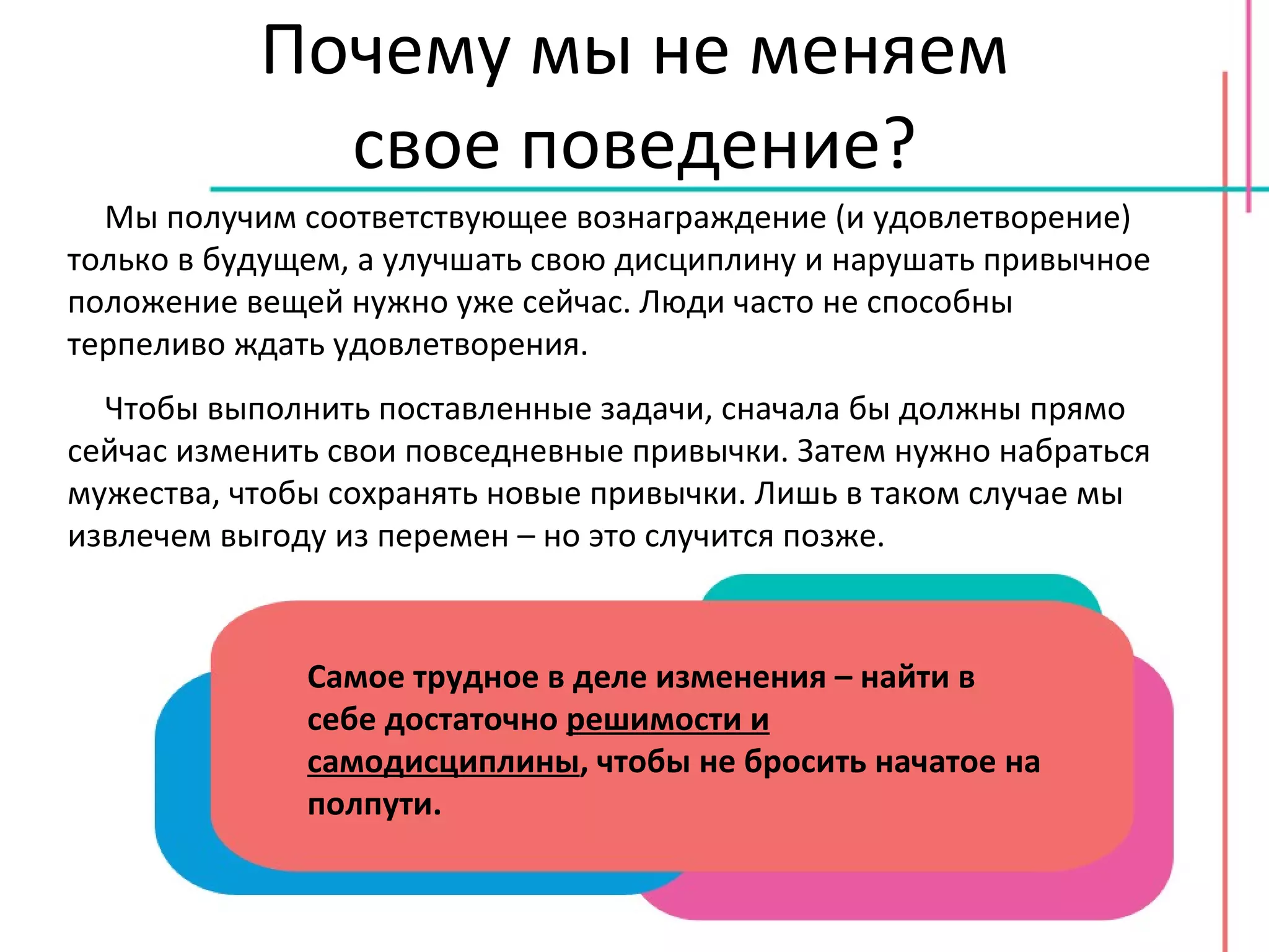 Почему мы не меняем свое поведение? Мы получим соответствующее вознаграждение (и удовлетворение) только в будущем, а улучшать свою дисциплину и нарушать привычное положение вещей нужно уже сейчас. Люди часто не способны терпеливо ждать удовлетворения. Чтобы выполнить поставленные задачи, сначала бы должны прямо сейчас изменить свои повседневные привычки. Затем нужно набраться мужества, чтобы сохранять новые привычки. Лишь в таком случае мы извлечем выгоду из перемен – но это случится позже. Самое трудное в деле изменения – найти в себе достаточно  решимости и самодисциплины , чтобы не бросить начатое на полпути. 