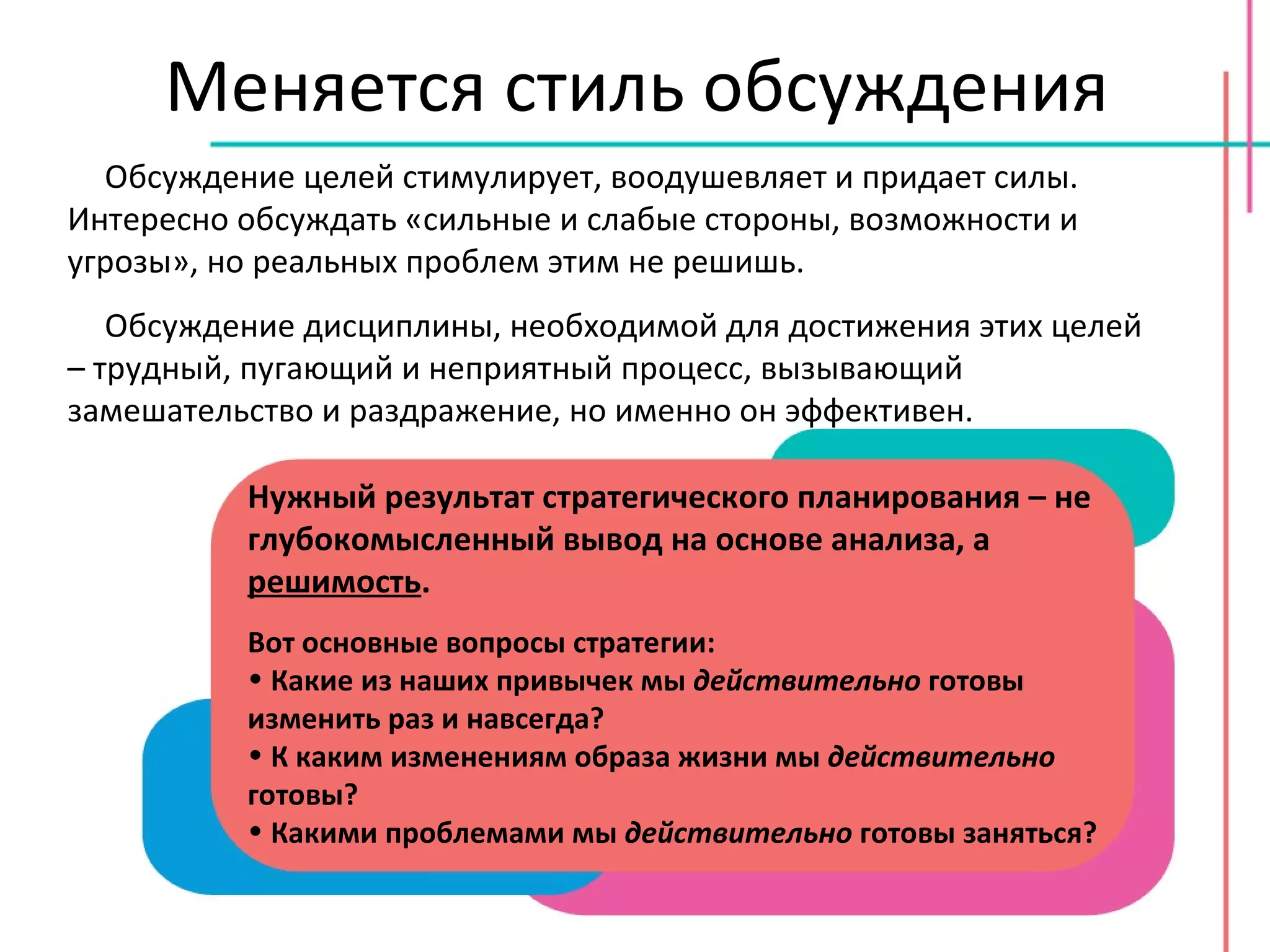 Меняется стиль обсуждения Обсуждение целей стимулирует, воодушевляет и придает силы. Интересно обсуждать «сильные и слабые стороны, возможности и угрозы», но реальных проблем этим не решишь. Обсуждение дисциплины, необходимой для достижения этих целей – трудный, пугающий и неприятный процесс, вызывающий замешательство и раздражение, но именно он эффективен. Нужный результат стратегического планирования – не глубокомысленный вывод на основе анализа, а  решимость . Вот основные вопросы стратегии: Какие из наших привычек мы  действительно  готовы изменить раз и навсегда? К каким изменениям образа жизни мы  действительно  готовы? Какими проблемами мы  действительно  готовы заняться? 