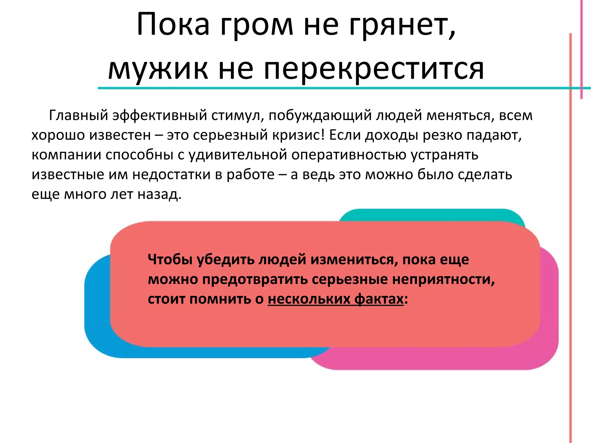 Пока гром не грянет, мужик не перекрестится Главный эффективный стимул, побуждающий людей меняться, всем хорошо известен – это серьезный кризис! Если доходы резко падают, компании способны с удивительной оперативностью устранять известные им недостатки в работе – а ведь это можно было сделать еще много лет назад. Чтобы убедить людей измениться, пока еще можно предотвратить серьезные неприятности, стоит помнить о  нескольких фактах : 