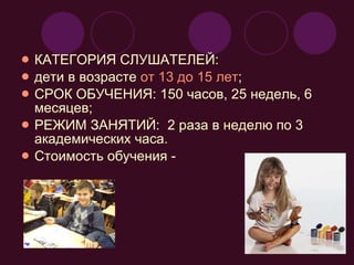 КАТЕГОРИЯ СЛУШАТЕЛЕЙ:  дети в возрасте  от 13 до 15 лет ; СРОК ОБУЧЕНИЯ: 150 часов, 25 недель, 6 месяцев; РЕЖИМ ЗАНЯТИЙ:  2 раза в неделю по 3 академических часа. Стоимость обучения -  