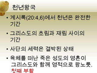 천년왕국
• 계시록(20:4,6)에서 천년은 완전한
  기간
• 그리스도의 초림과 재림 사이의
  기간
• 사단의 세력은 결박된 상태
• 육체를 떠난 죽은 성도의 영혼이
  그리스도와 함께 영적으로 왕노릇.
 