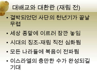 대배교와 대환란 (재림 전)
• 결박되었던 사단의 천년기가 끝날
  무렵
• 세상 종말에 이르러 잠깐 놓임
• 시대의 징조-재림 직전 심화됨
• 모든 나라들에 복음이 전파됨
• 이스라엘의 충만한 수가 완성되길
  기대
 