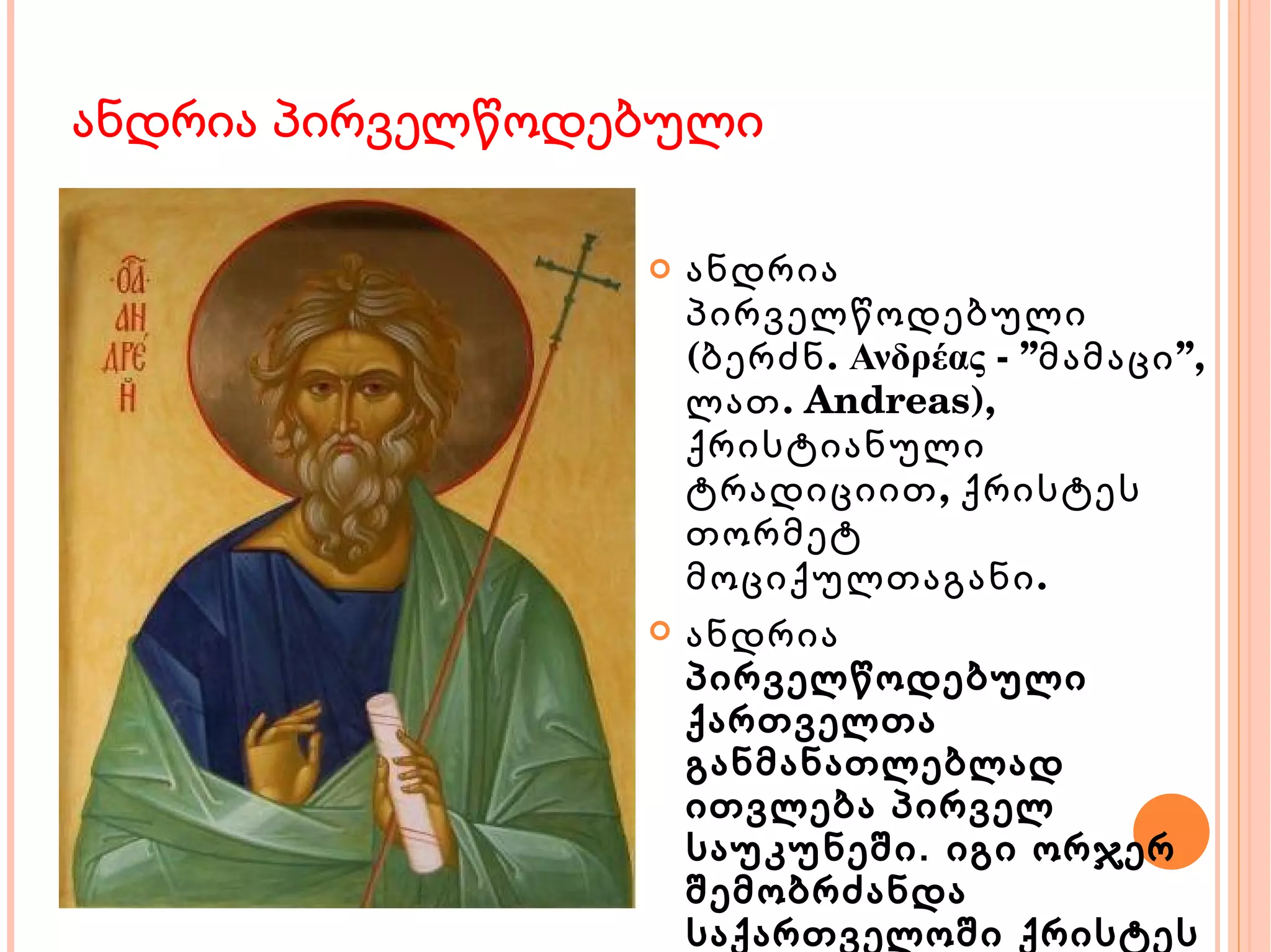 ანდრია პირველწოდებული ანდრია პირველწოდებული (ბერძნ. Ανδρέας - ”მამაცი”, ლათ. Andreas), ქრისტიანული ტრადიციით, ქრისტეს თორმეტ მოციქულთაგანი. ანდრია პირველწოდებული ქართველთა განმანათლებლად ითვლება პირველ საუკუნეში. იგი ორჯერ შემობრძანდა საქართველოში ქრისტეს რჯულის საქადაგებლად, მოციქულებთან სიმონ კანანელთან და მატათასთან ერთად. 