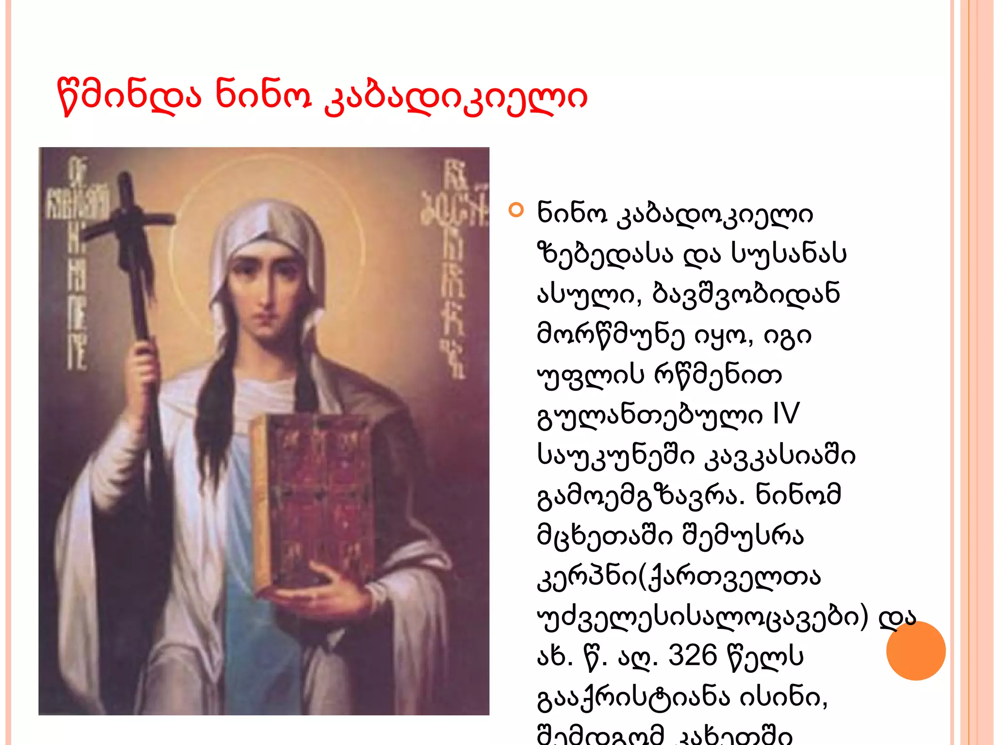 წმინდა ნინო კაბადიკიელი ნინო კაბადოკიელი ზებედასა და სუსანას ასული, ბავშვობიდან მორწმუნე იყო, იგი უფლის რწმენით გულანთებული IV საუკუნეში კავკასიაში გამოემგზავრა. ნინომ  მცხეთაში შემუსრა კერპნი(ქართველთა უძველესისალოცავები) და ახ. წ. აღ. 326 წელს  გააქრისტიანა ისინი, შემდგომ კახეთში გაემგზავრა და აქვე ბოდბეში აღესრულა.  